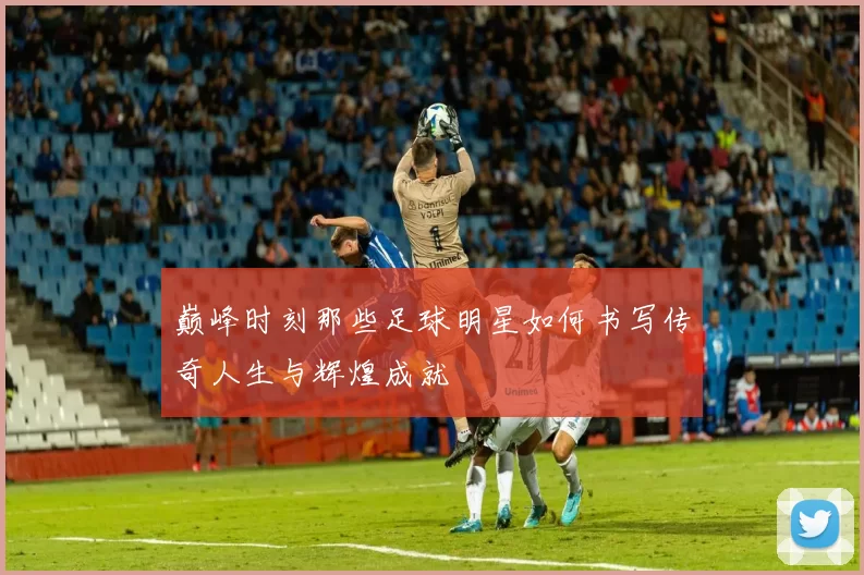 巅峰时刻那些足球明星如何书写传奇人生与辉煌成就