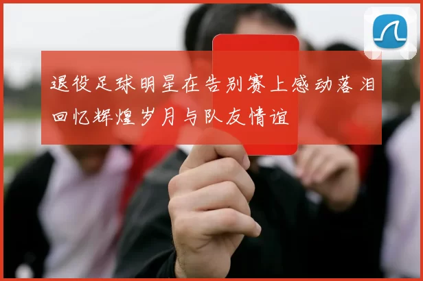 退役足球明星在告别赛上感动落泪回忆辉煌岁月与队友情谊