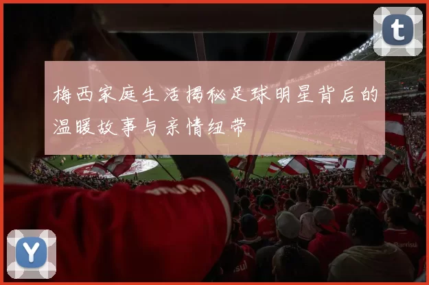梅西家庭生活揭秘足球明星背后的温暖故事与亲情纽带