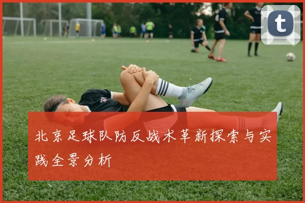 北京足球队防反战术革新探索与实践全景分析