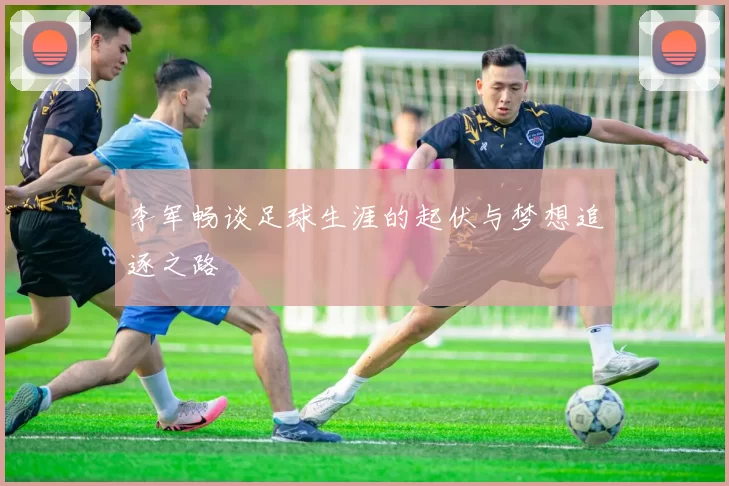 李军畅谈足球生涯的起伏与梦想追逐之路