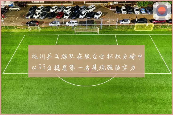 杭州乒乓球队在联合会杯积分榜中以95分稳居第一名展现强劲实力