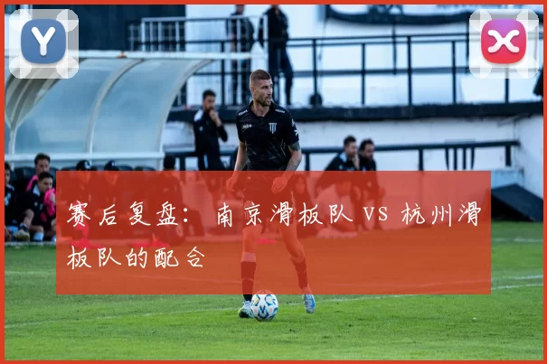 赛后复盘：南京滑板队 vs 杭州滑板队的配合