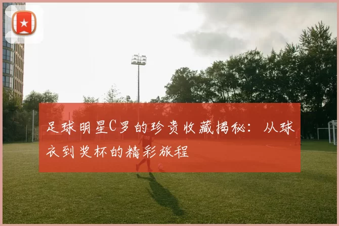足球明星C罗的珍贵收藏揭秘：从球衣到奖杯的精彩旅程