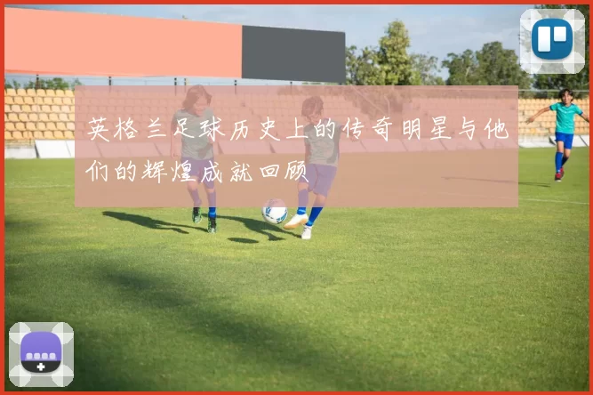 英格兰足球历史上的传奇明星与他们的辉煌成就回顾